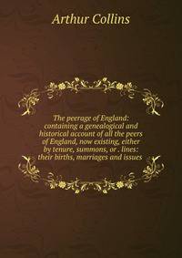The peerage of England: containing a genealogical and historical account of all the peers of England, now existing, either by tenure, summons, or . lines: their births, marriages and issues .