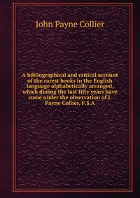 A bibliographical and critical account of the rarest books in the English language alphabetically arranged, which during the last fifty years have come under the observation of J. Payne Collier, F.S.A