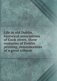 Life in old Dublin, historical associations of Cook street, three centuries of Dublin printing, reminiscences of a great tribune