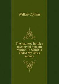The haunted hotel; a mystery of modern Venice. To which is added My lady's money