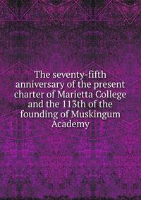 The seventy-fifth anniversary of the present charter of Marietta College and the 113th of the founding of Muskingum Academy