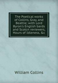 The Poetical works of Collins, Gray, and Beattie; with Lord Byron's English bards and Scotcn reviewers, Hours of Idleness, &amp;c