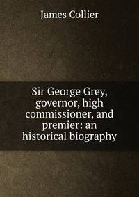 Sir George Grey, governor, high commissioner, and premier: an historical biography