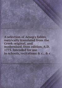 A selection of Aesop's fables, metrically translated from the Greek original, and modernised. Eton edition, A.D. 1773. Intended for use in schools, recitations &amp; c., &amp; c