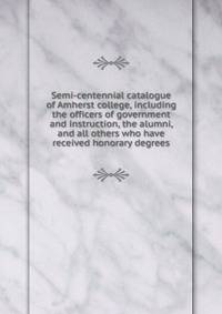 Semi-centennial catalogue of Amherst college, including the officers of government and instruction, the alumni, and all others who have received honorary degrees