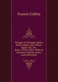 Voyages to Portugal, Spain, Sicily, Malta, Asia-Minor, Egypt, &amp;c. &amp;c. from 1796 to 1801. With an historical sketch, notes, and reflections