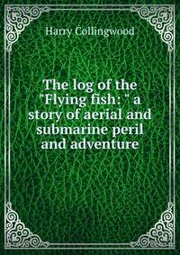 The log of the "Flying fish: " a story of aerial and submarine peril and adventure