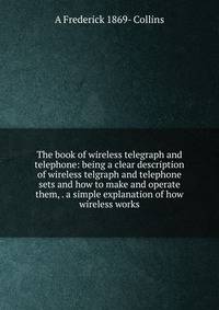 The book of wireless telegraph and telephone: being a clear description of wireless telgraph and telephone sets and how to make and operate them, . a simple explanation of how wireless works