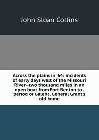 Across the plains in '64: incidents of early days west of the Missouri River--two thousand miles in an open boat from Fort Benton to . period of Galena, General Grant's old home