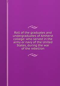 Roll of the graduates and undergraduates of Amherst college: who served in the army or navy of the United States, during the war of the rebellion
