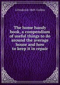 The home handy book, a compendium of useful things to do around the average house and how to keep it in repair
