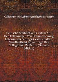 Deutsche Sterblichkeits-Tafeln Aus Den Erfahrungen Von Dreiundzwanzig Lebensversicherungs-Gesellschaften, Veroffentlicht Im Auftrage Des Collegiums . Zu Berlin (German Edition)