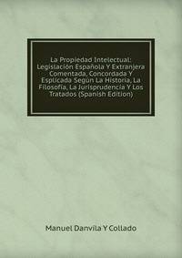 La Propiedad Intelectual: Legislacion Espanola Y Extranjera Comentada, Concordada Y Esplicada Segun La Historia, La Filosofia, La Jurisprudencia Y Los Tratados (Spanish Edition)