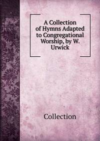 A Collection of Hymns Adapted to Congregational Worship, by W. Urwick