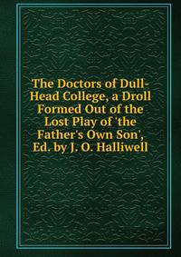The Doctors of Dull-Head College, a Droll Formed Out of the Lost Play of 'the Father's Own Son', Ed. by J. O. Halliwell