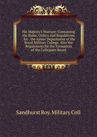 His Majesty's Warrant: Containing the Rules, Orders and Regulations . for . the Junior Department of the Royal Military College. Also the Regulations for the Formation of the Collegiate Board