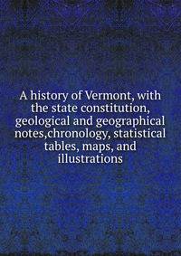 A history of Vermont, with the state constitution, geological and geographical notes,chronology, statistical tables, maps, and illustrations