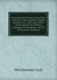An Extended Transcript of the Charter of Foundation Dated October 20, 1382 and Other Instruments of St Mary College of Winchester. by T.F. Kirby (Latin Edition)
