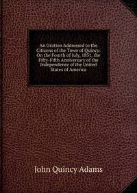 An Oration Addressed to the Citizens of the Town of Quincy: On the Fourth of July, 1831, the Fifty-Fifth Anniversary of the Independence of the United States of America