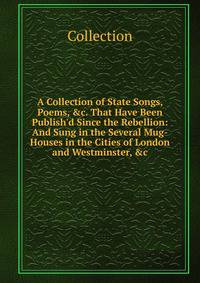 A Collection of State Songs, Poems, &amp;c. That Have Been Publish'd Since the Rebellion: And Sung in the Several Mug-Houses in the Cities of London and Westminster, &amp;c