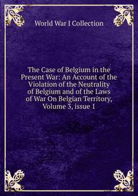 The Case of Belgium in the Present War: An Account of the Violation of the Neutrality of Belgium and of the Laws of War On Belgian Territory, Volume 3, issue 1