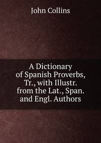A Dictionary of Spanish Proverbs, Tr., with Illustr. from the Lat., Span. and Engl. Authors