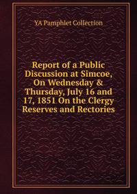 Report of a Public Discussion at Simcoe, On Wednesday &amp; Thursday, July 16 and 17, 1851 On the Clergy Reserves and Rectories