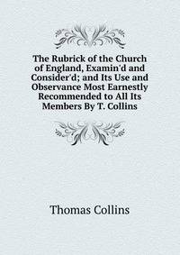 The Rubrick of the Church of England, Examin'd and Consider'd; and Its Use and Observance Most Earnestly Recommended to All Its Members By T. Collins