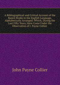 A Bibliographical and Critical Account of the Rarest Books in the English Language, Alphabetically Arranged: Which, During the Last Fifty Years, Have Come Under the Observation of J. Payne Collier .