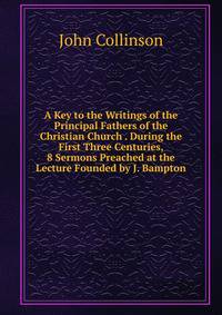 A Key to the Writings of the Principal Fathers of the Christian Church . During the First Three Centuries, 8 Sermons Preached at the Lecture Founded by J. Bampton