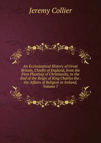 An Ecclesiastical History of Great Britain, Chiefly of England, from the First Planting of Christianity, to the End of the Reign of King Charles the . the Affairs of Religion in Ireland, Volume 7