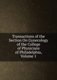 Transactions of the Section On Gynecology of the College of Physicians of Philadelphia, Volume 1