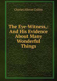 The Eye-Witness,: And His Evidence About Many Wonderful Things