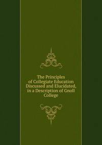 The Principles of Collegiate Education Discussed and Elucidated, in a Description of Gnoll College