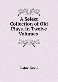 A Select Collection of Old Plays. in Twelve Volumes .