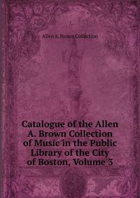 Catalogue of the Allen A. Brown Collection of Music in the Public Library of the City of Boston, Volume 3