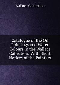 Catalogue of the Oil Paintings and Water Colours in the Wallace Collection: With Short Notices of the Painters