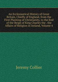 An Ecclesiastical History of Great Britain, Chiefly of England, from the First Planting of Christianity, to the End of the Reign of King Charles the . the Affairs of Religion in Ireland, Volume 4