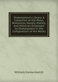 Shakespeare's Library: A Collection of the Plays, Romances, Novels, Poems, and Histories Employed by Shakespeare in the Composition of His Works