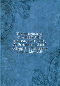 The Inauguration of William Allan Neilson, Ph.D., Ll.D., As President of Smith College, the Thirteenth of June, Mcmxviii.
