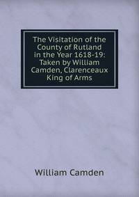 The Visitation of the County of Rutland in the Year 1618-19: Taken by William Camden, Clarenceaux King of Arms