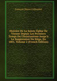 Histoire De La Sainte ?glise De Vienne Depuis Les Premiers Temps Du Christianisme Jusqu'? La Suppression Du Si?ge, En 1801, Volume 2 (French Edition)