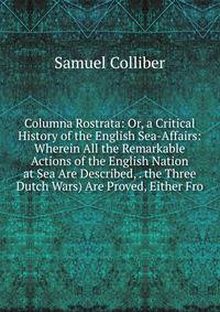 Columna Rostrata: Or, a Critical History of the English Sea-Affairs: Wherein All the Remarkable Actions of the English Nation at Sea Are Described, . the Three Dutch Wars) Are Proved, Either Fro