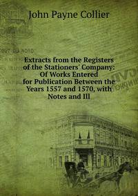 Extracts from the Registers of the Stationers' Company: Of Works Entered for Publication Between the Years 1557 and 1570, with Notes and Ill