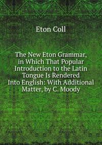The New Eton Grammar, in Which That Popular Introduction to the Latin Tongue Is Rendered Into English: With Additional Matter, by C. Moody