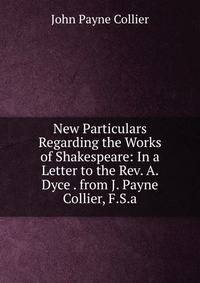 New Particulars Regarding the Works of Shakespeare: In a Letter to the Rev. A. Dyce . from J. Payne Collier, F.S.a.