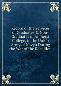 Record of the Services of Graduates &amp; Non-Graduates of Amherst College, in the Union Army of Navyu During the War of the Rebellion