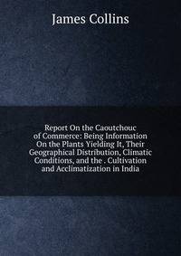 Report On the Caoutchouc of Commerce: Being Information On the Plants Yielding It, Their Geographical Distribution, Climatic Conditions, and the . Cultivation and Acclimatization in India