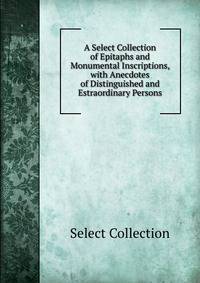 A Select Collection of Epitaphs and Monumental Inscriptions, with Anecdotes of Distinguished and Estraordinary Persons
