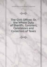 The Civil Officer, Or, the Whole Duty of Sheriffs, Coroners, Constables and Collectors of Taxes